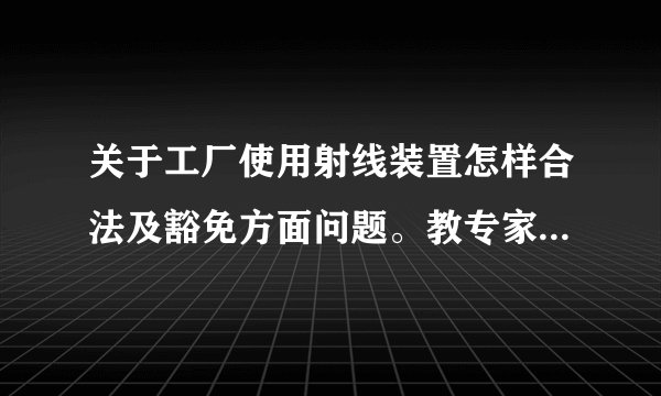 关于工厂使用射线装置怎样合法及豁免方面问题。教专家们，非常感谢！