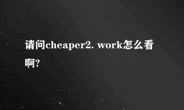 请问cheaper2. work怎么看啊?