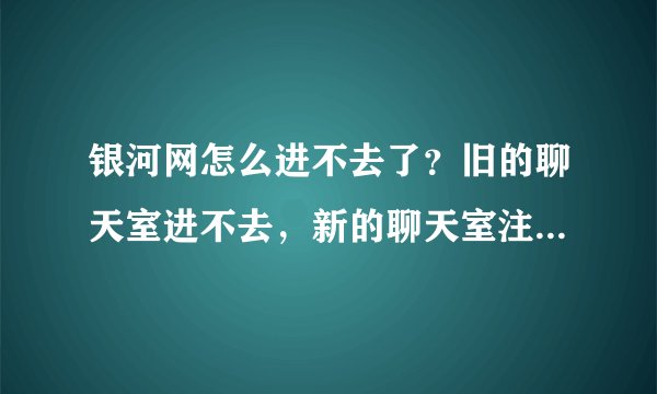 银河网怎么进不去了？旧的聊天室进不去，新的聊天室注册不了，以前在旧聊天室的级别也就没用了？