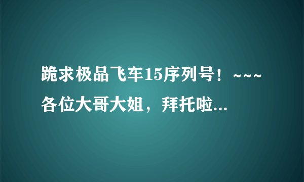 跪求极品飞车15序列号！~~~各位大哥大姐，拜托啦啦 极品飞车-序列号-大姐-大哥
