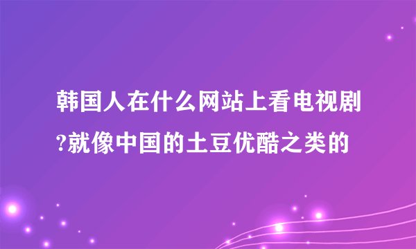 韩国人在什么网站上看电视剧?就像中国的土豆优酷之类的