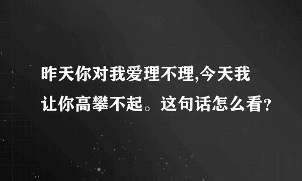昨天你对我爱理不理,今天我让你高攀不起。这句话怎么看？