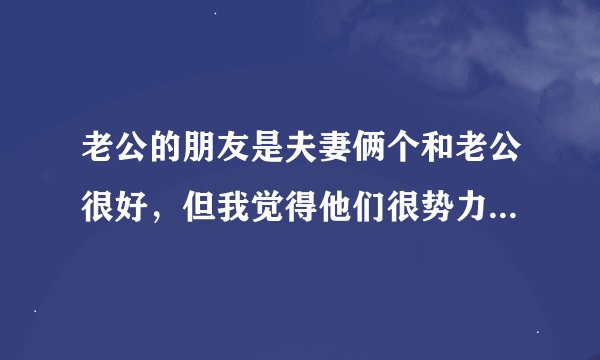 老公的朋友是夫妻俩个和老公很好，但我觉得他们很势力，他们看我不顺眼我也看他们不顺眼，