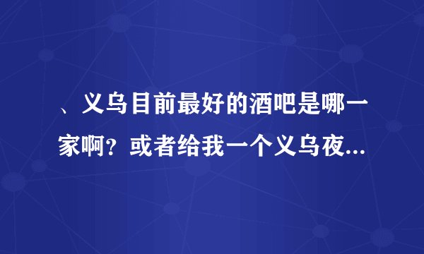 、义乌目前最好的酒吧是哪一家啊？或者给我一个义乌夜店的排布吧，我要最新的，2012年的！别去百度复制