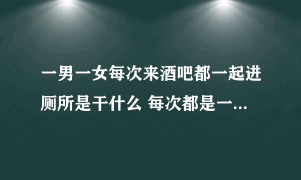 一男一女每次来酒吧都一起进厕所是干什么 每次都是一起 然后不是常常来 一个星期来一次