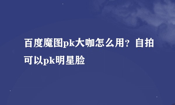百度魔图pk大咖怎么用？自拍可以pk明星脸