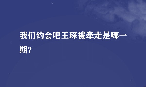 我们约会吧王琛被牵走是哪一期?
