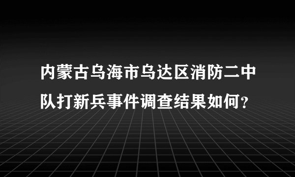 内蒙古乌海市乌达区消防二中队打新兵事件调查结果如何？