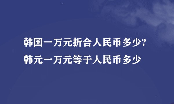 韩国一万元折合人民币多少?韩元一万元等于人民币多少