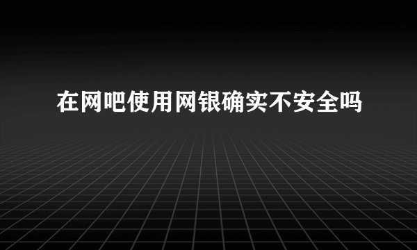 在网吧使用网银确实不安全吗