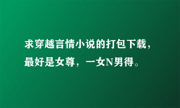 求穿越言情小说的打包下载，最好是女尊，一女N男得。