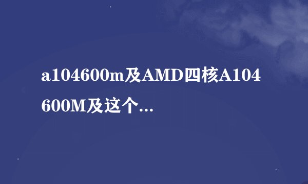 a104600m及AMD四核A104600M及这个处理器怎么样相当于INTEL哪一款及及搜狗