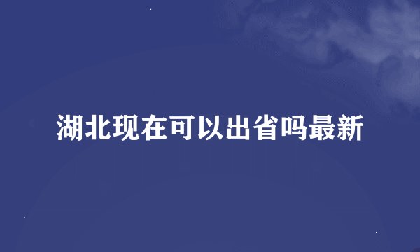 湖北现在可以出省吗最新