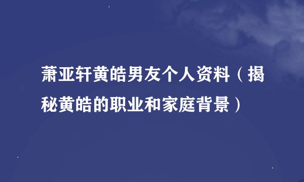 萧亚轩黄皓男友个人资料（揭秘黄皓的职业和家庭背景）