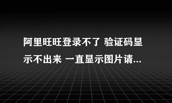 阿里旺旺登录不了 验证码显示不出来 一直显示图片请求失败 请您刷新图片 是怎么回事呀