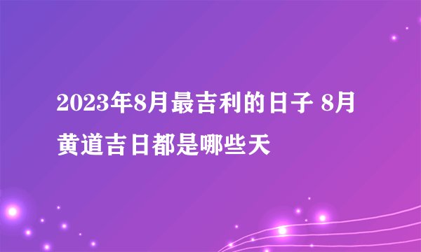2023年8月最吉利的日子 8月黄道吉日都是哪些天