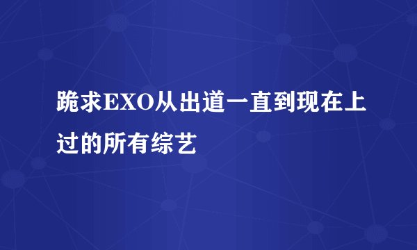 跪求EXO从出道一直到现在上过的所有综艺