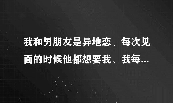 我和男朋友是异地恋、每次见面的时候他都想要我、我每次都拒绝了、我很怕、他也不勉强我、