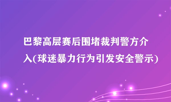 巴黎高层赛后围堵裁判警方介入(球迷暴力行为引发安全警示)