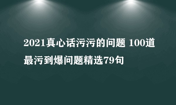 2021真心话污污的问题 100道最污到爆问题精选79句