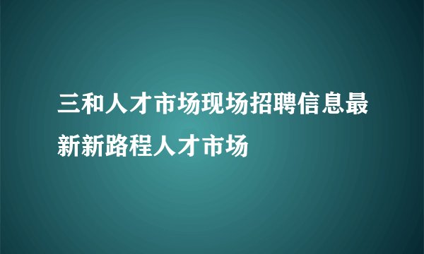 三和人才市场现场招聘信息最新新路程人才市场