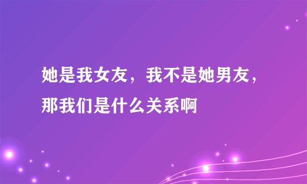 她是我女友，我不是她男友，那我们是什么关系啊