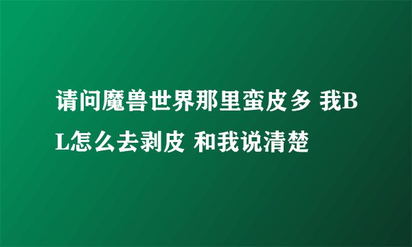 请问魔兽世界那里蛮皮多 我BL怎么去剥皮 和我说清楚