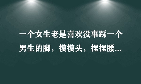 一个女生老是喜欢没事踩一个男生的脚，摸摸头，捏捏腰，拿东西戳他，经常说他傻傻的呆呆的，这是为什么？