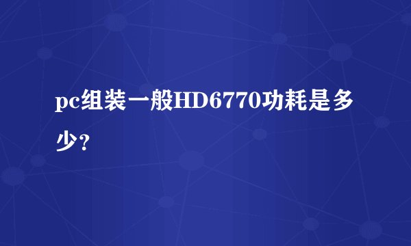 pc组装一般HD6770功耗是多少？