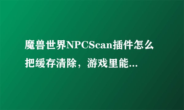 魔兽世界NPCScan插件怎么把缓存清除，游戏里能直接弄吗