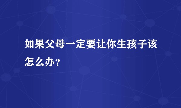 如果父母一定要让你生孩子该怎么办？