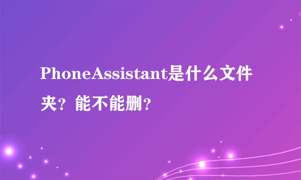 PhoneAssistant是什么文件夹？能不能删？