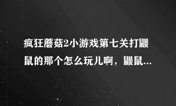 疯狂蘑菇2小游戏第七关打鼹鼠的那个怎么玩儿啊，鼹鼠出现的速度和数量也太猛了点儿吧