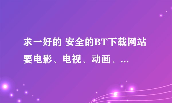 求一好的 安全的BT下载网站 要电影、电视、动画、音乐、游戏都有下