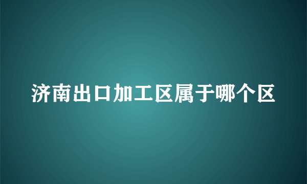 济南出口加工区属于哪个区