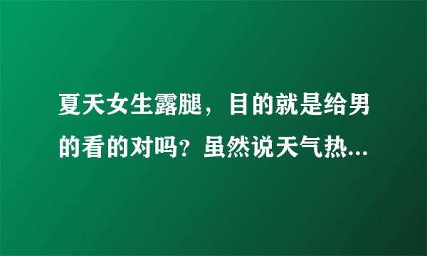 夏天女生露腿，目的就是给男的看的对吗？虽然说天气热，我看路上男的大部分都穿长裤也不觉得多热啊？