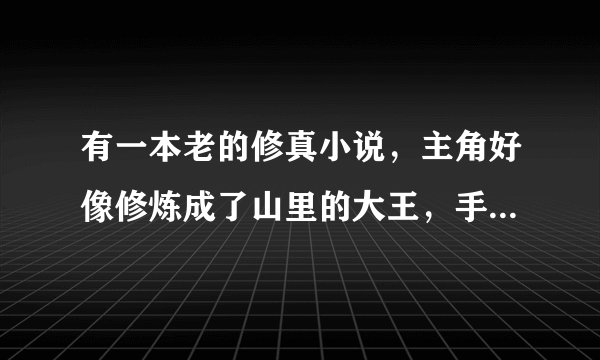 有一本老的修真小说，主角好像修炼成了山里的大王，手下一堆不能变成人形的小鹿，小狼的，他就直接干啊