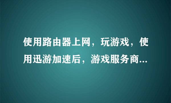 使用路由器上网，玩游戏，使用迅游加速后，游戏服务商显示我的IP是哪的IP？？
