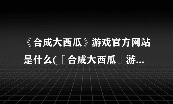 《合成大西瓜》游戏官方网站是什么(「合成大西瓜」游戏官网简介)