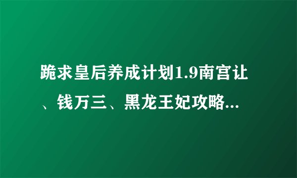 跪求皇后养成计划1.9南宫让、钱万三、黑龙王妃攻略。给50~70分，要详细的，谢谢