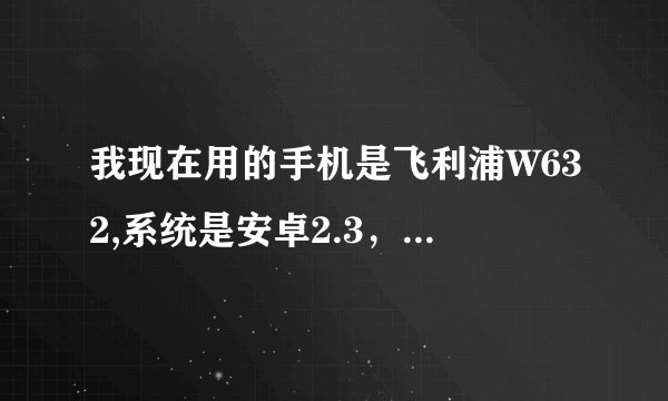 我现在用的手机是飞利浦W632,系统是安卓2.3，能否升级安卓4.0谢谢