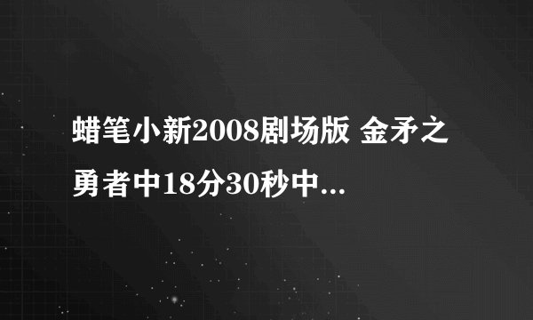 蜡笔小新2008剧场版 金矛之勇者中18分30秒中那个怪人唱的歌叫什么？