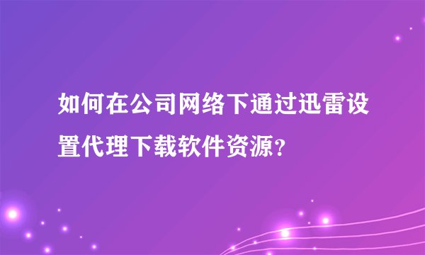如何在公司网络下通过迅雷设置代理下载软件资源？