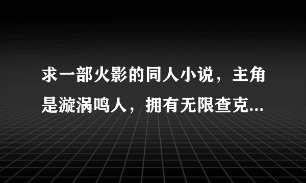 求一部火影的同人小说，主角是漩涡鸣人，拥有无限查克拉、轮回眼、写轮眼、白眼、仙人之体等