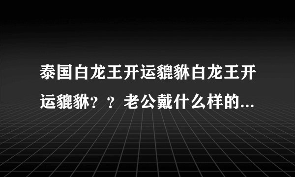 泰国白龙王开运貔貅白龙王开运貔貅？？老公戴什么样的好，想问一下泰国白龙王开运貔貅