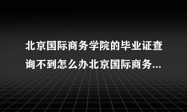 北京国际商务学院的毕业证查询不到怎么办北京国际商务学院毕业证查询