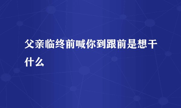 父亲临终前喊你到跟前是想干什么