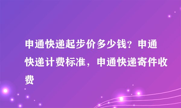 申通快递起步价多少钱?申通快递计费标准,申通快递寄件收费