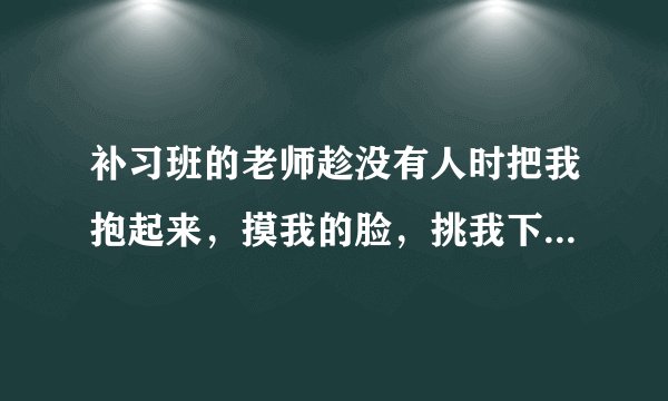 补习班的老师趁没有人时把我抱起来，摸我的脸，挑我下巴，我力气没他大反抗不了，我不好意思跟家长讲，我