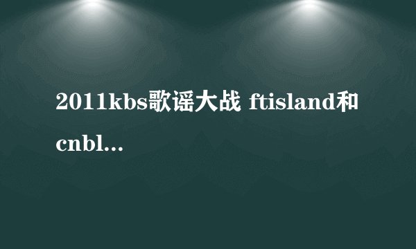 2011kbs歌谣大战 ftisland和cnblue 都唱的有哪些歌啊？？？特别是李弘基和郑荣和一起唱的那个....